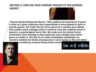 SECTION A: HOW DID YOUR HORROR TRAILER FIT THE HORROR
GENRE?
Thomas Schatz (Hollywood Genres, 1981) explains the importance of genre
in films as it gives audiences clear expectations of what appeals to them in
specific genres. Our trailer fits the horror genre as it contains gore effects
and contains quick montage which is meant to scare the audience which is
typical in a psychological horror film. We made sure that certain horror
conventions were included so that audiences know straight away which
genre our trailer is. The title of our trailer immediately establishes our
narrative contains the theme of possession is some sense as ‘the evil within’
describes something unnatural being inside someone.
 