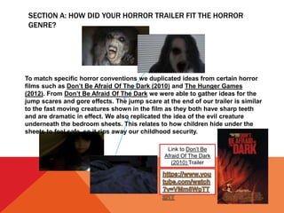 SECTION A: HOW DID YOUR HORROR TRAILER FIT THE HORROR
GENRE?
Link to Don’t Be
Afraid Of The Dark
(2010) Trailer
To match specific horror conventions we duplicated ideas from certain horror
films such as Don’t Be Afraid Of The Dark (2010) and The Hunger Games
(2012). From Don’t Be Afraid Of The Dark we were able to gather ideas for the
jump scares and gore effects. The jump scare at the end of our trailer is similar
to the fast moving creatures shown in the film as they both have sharp teeth
and are dramatic in effect. We also replicated the idea of the evil creature
underneath the bedroom sheets. This relates to how children hide under the
sheets to feel safe, so it rips away our childhood security.
 