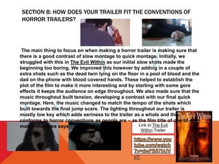 SECTION B: HOW DOES YOUR TRAILER FIT THE CONVENTIONS OF
HORROR TRAILERS?
Link to The Evil
Within Trailer
The main thing to focus on when making a horror trailer is making sure that
there is a good contrast of slow montage to quick montage. Initially, we
struggled with this in The Evil Within as our initial slow shots made the
beginning too boring. We improved this however by adding in a couple of
extra shots such as the dead twin lying on the floor in a pool of blood and the
dad on the phone with blood covered hands. These helped to establish the
plot of the film to make it more interesting and by starting with some gore
effects it keeps the audience on edge throughout. We also made sure that the
music throughout built tension, developing a contrast with our final quick
montage. Here, the music changed to match the tempo of the shots which
built towards the final jump scare. The lighting throughout our trailer is
mostly low key which adds eeriness to the trailer as a whole and this
conforms to horror conventions as people are – as the film title of one of our
main influences says - “afraid of the dark.”
 