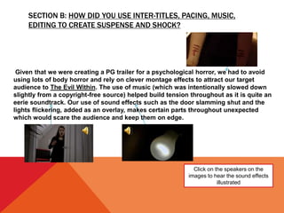 SECTION B: HOW DID YOU USE INTER-TITLES, PACING, MUSIC,
EDITING TO CREATE SUSPENSE AND SHOCK?
Click on the speakers on the
images to hear the sound effects
illustrated
Given that we were creating a PG trailer for a psychological horror, we had to avoid
using lots of body horror and rely on clever montage effects to attract our target
audience to The Evil Within. The use of music (which was intentionally slowed down
slightly from a copyright-free source) helped build tension throughout as it is quite an
eerie soundtrack. Our use of sound effects such as the door slamming shut and the
lights flickering, added as an overlay, makes certain parts throughout unexpected
which would scare the audience and keep them on edge.
 