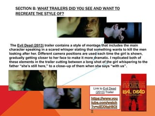 SECTION B: WHAT TRAILERS DID YOU SEE AND WANT TO
RECREATE THE STYLE OF?
Link to Evil Dead
(2013) Trailer
The Evil Dead (2013) trailer contains a style of montage that includes the main
character speaking in a scared whisper stating that something wants to kill the men
looking after her. Different camera positions are used each time the girl is shown,
gradually getting closer to her face to make it more dramatic. I replicated both of
these elements in the trailer cutting between a long shot of the girl whispering to the
father “she’s still here,” to a close–up of them when she says “with us”.
 