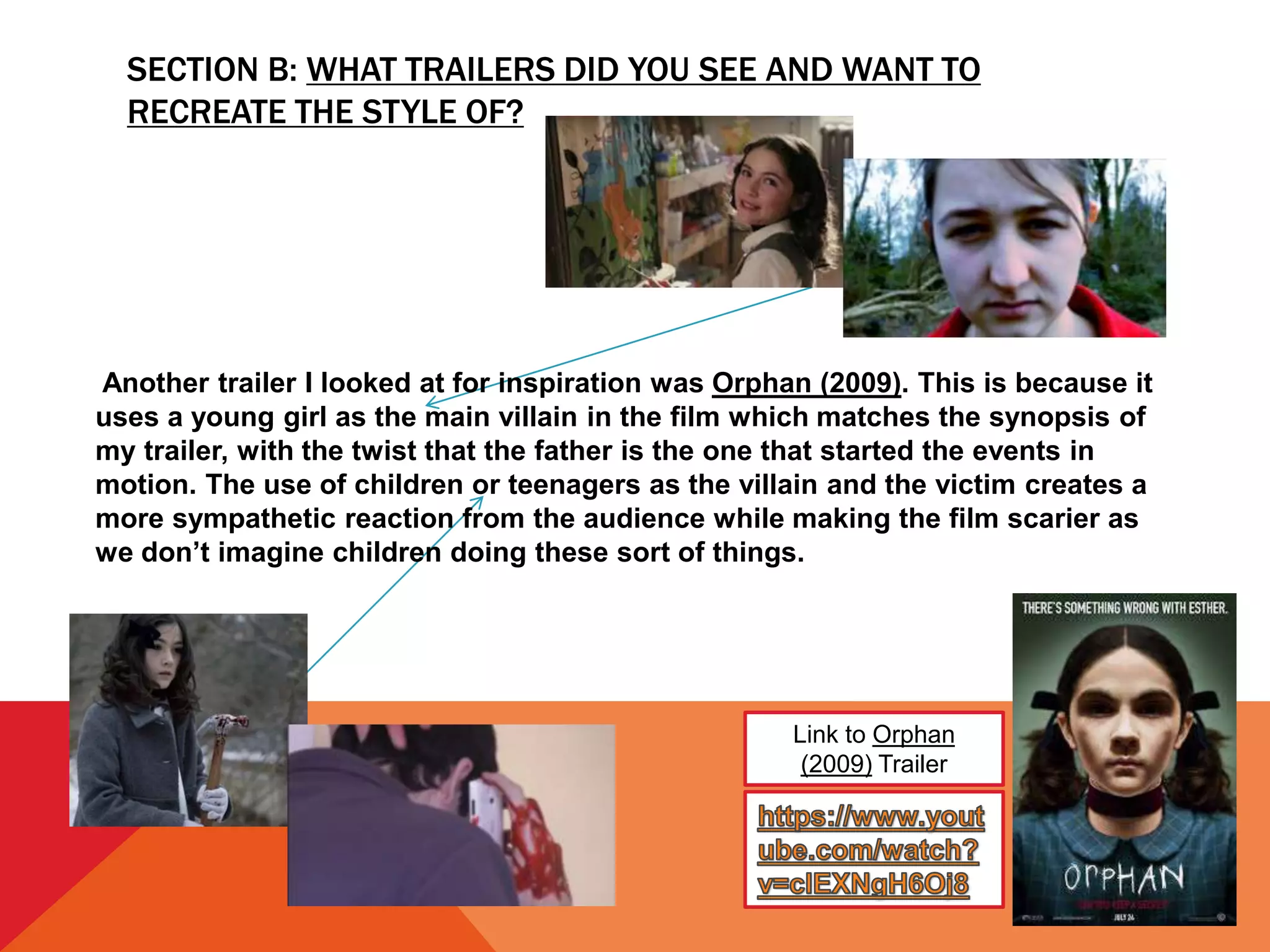 SECTION B: WHAT TRAILERS DID YOU SEE AND WANT TO
RECREATE THE STYLE OF?
Link to Orphan
(2009) Trailer
Another trailer I looked at for inspiration was Orphan (2009). This is because it
uses a young girl as the main villain in the film which matches the synopsis of
my trailer, with the twist that the father is the one that started the events in
motion. The use of children or teenagers as the villain and the victim creates a
more sympathetic reaction from the audience while making the film scarier as
we don’t imagine children doing these sort of things.
 