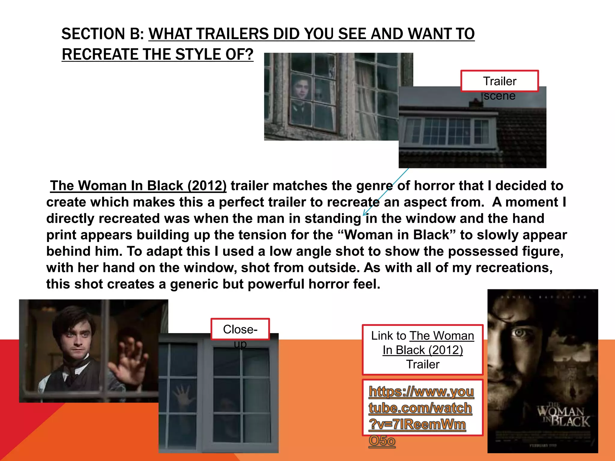 SECTION B: WHAT TRAILERS DID YOU SEE AND WANT TO
RECREATE THE STYLE OF?
Link to The Woman
In Black (2012)
Trailer
The Woman In Black (2012) trailer matches the genre of horror that I decided to
create which makes this a perfect trailer to recreate an aspect from. A moment I
directly recreated was when the man in standing in the window and the hand
print appears building up the tension for the “Woman in Black” to slowly appear
behind him. To adapt this I used a low angle shot to show the possessed figure,
with her hand on the window, shot from outside. As with all of my recreations,
this shot creates a generic but powerful horror feel.
Trailer
scene
Close-
up
 