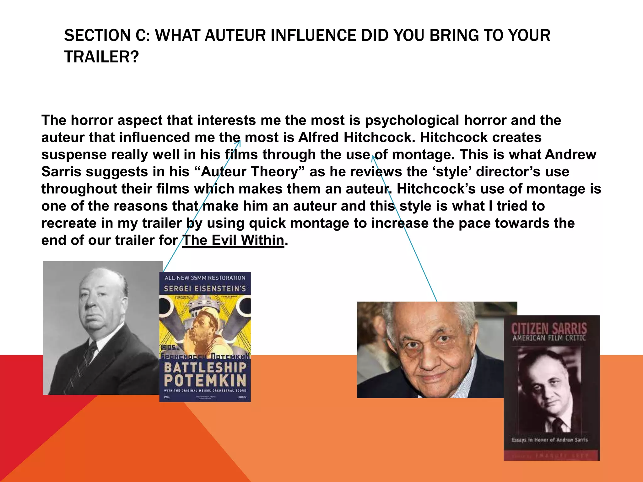 SECTION C: WHAT AUTEUR INFLUENCE DID YOU BRING TO YOUR
TRAILER?
The horror aspect that interests me the most is psychological horror and the
auteur that influenced me the most is Alfred Hitchcock. Hitchcock creates
suspense really well in his films through the use of montage. This is what Andrew
Sarris suggests in his “Auteur Theory” as he reviews the ‘style’ director’s use
throughout their films which makes them an auteur. Hitchcock’s use of montage is
one of the reasons that make him an auteur and this style is what I tried to
recreate in my trailer by using quick montage to increase the pace towards the
end of our trailer for The Evil Within.
 