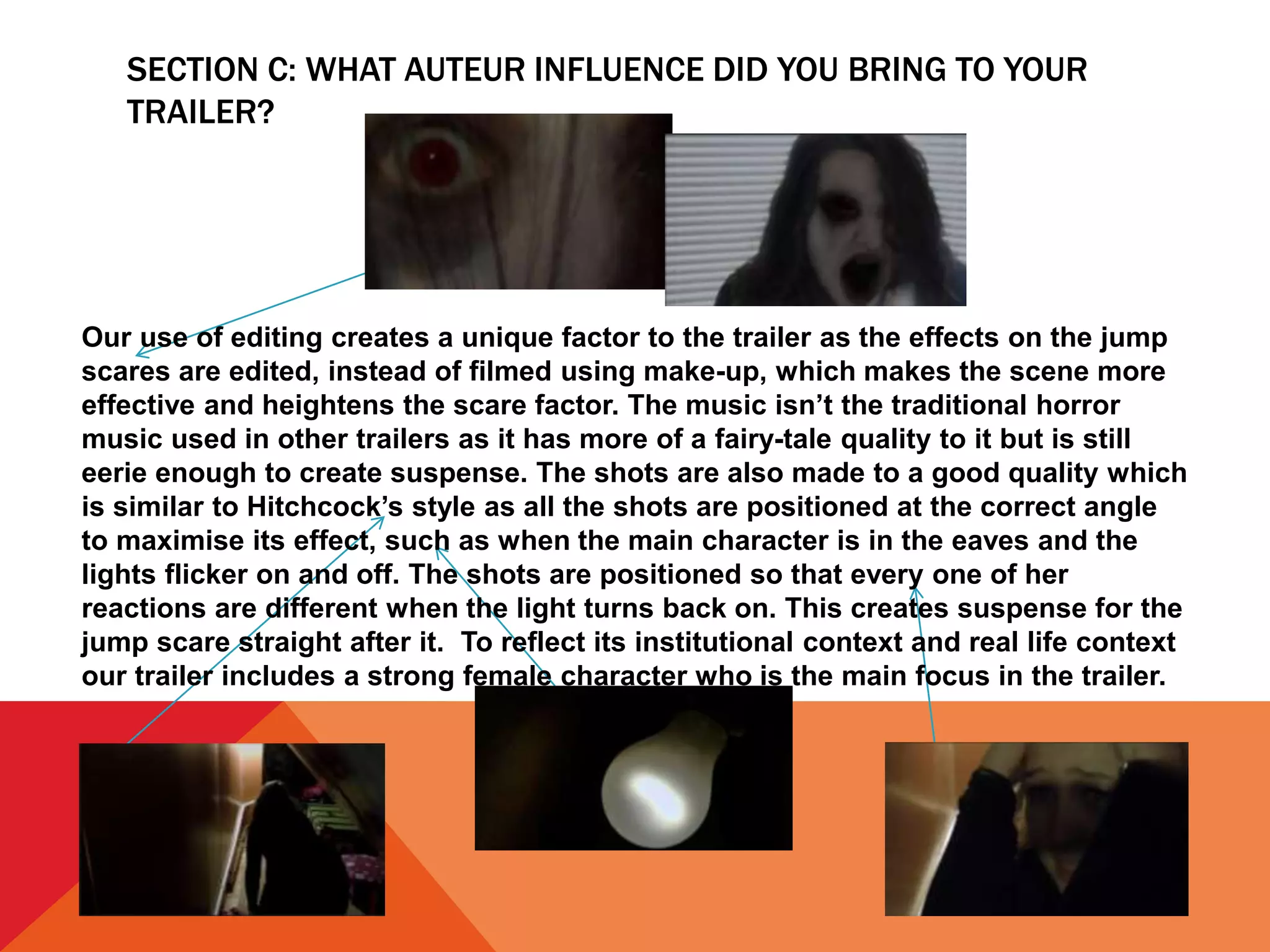 SECTION C: WHAT AUTEUR INFLUENCE DID YOU BRING TO YOUR
TRAILER?
Our use of editing creates a unique factor to the trailer as the effects on the jump
scares are edited, instead of filmed using make-up, which makes the scene more
effective and heightens the scare factor. The music isn’t the traditional horror
music used in other trailers as it has more of a fairy-tale quality to it but is still
eerie enough to create suspense. The shots are also made to a good quality which
is similar to Hitchcock’s style as all the shots are positioned at the correct angle
to maximise its effect, such as when the main character is in the eaves and the
lights flicker on and off. The shots are positioned so that every one of her
reactions are different when the light turns back on. This creates suspense for the
jump scare straight after it. To reflect its institutional context and real life context
our trailer includes a strong female character who is the main focus in the trailer.
 