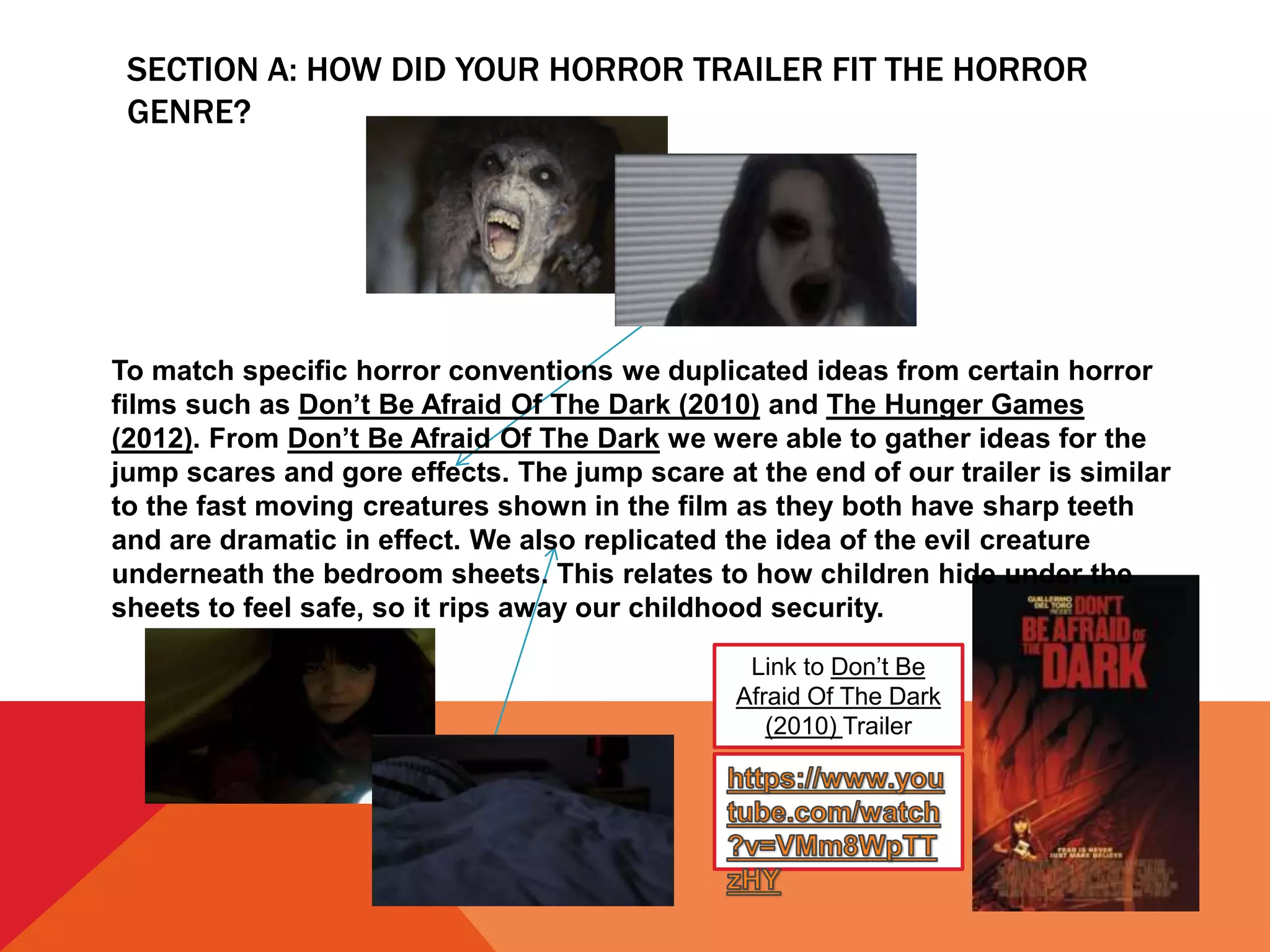 SECTION A: HOW DID YOUR HORROR TRAILER FIT THE HORROR
GENRE?
Link to Don’t Be
Afraid Of The Dark
(2010) Trailer
To match specific horror conventions we duplicated ideas from certain horror
films such as Don’t Be Afraid Of The Dark (2010) and The Hunger Games
(2012). From Don’t Be Afraid Of The Dark we were able to gather ideas for the
jump scares and gore effects. The jump scare at the end of our trailer is similar
to the fast moving creatures shown in the film as they both have sharp teeth
and are dramatic in effect. We also replicated the idea of the evil creature
underneath the bedroom sheets. This relates to how children hide under the
sheets to feel safe, so it rips away our childhood security.
 