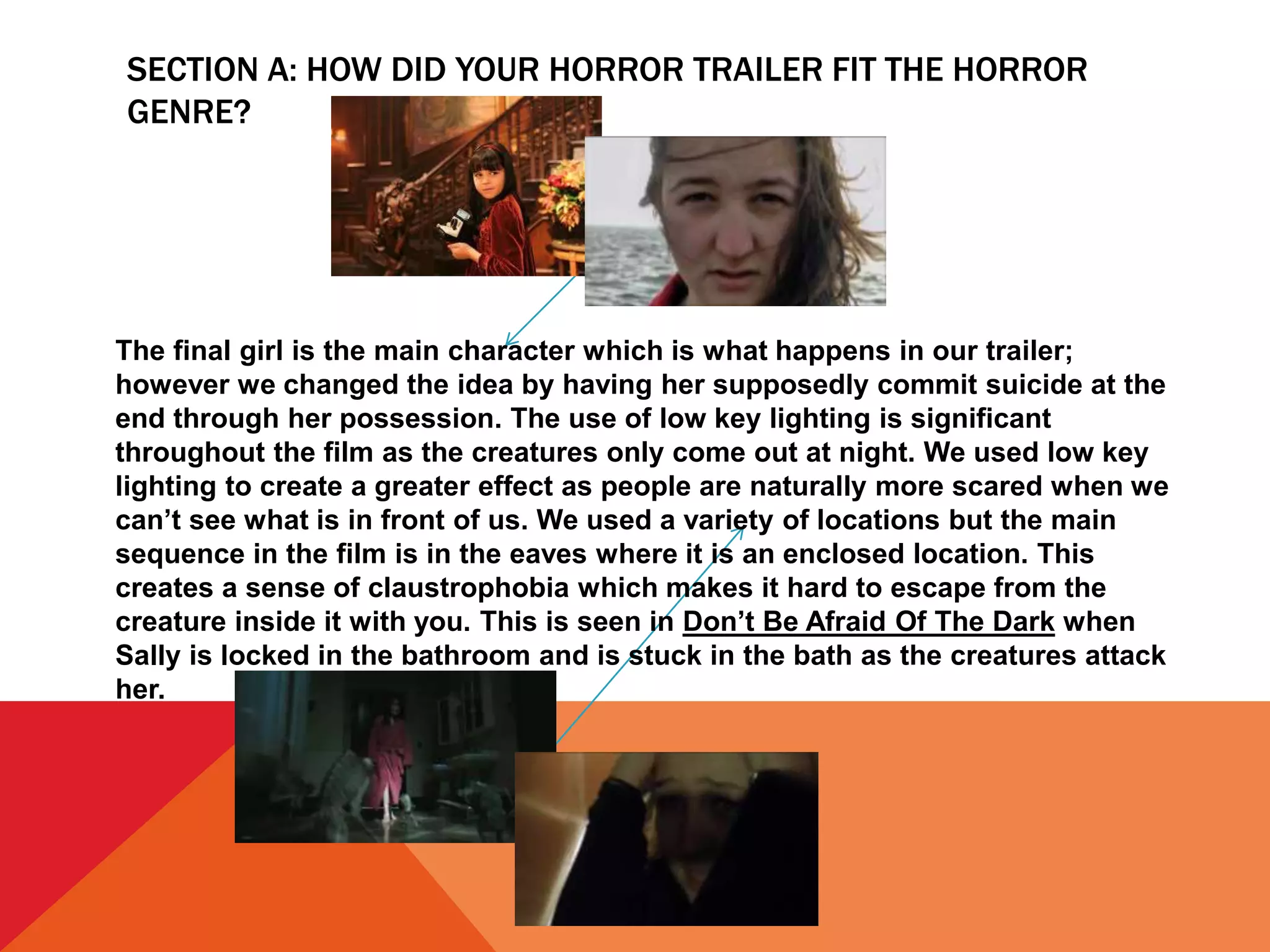 SECTION A: HOW DID YOUR HORROR TRAILER FIT THE HORROR
GENRE?
The final girl is the main character which is what happens in our trailer;
however we changed the idea by having her supposedly commit suicide at the
end through her possession. The use of low key lighting is significant
throughout the film as the creatures only come out at night. We used low key
lighting to create a greater effect as people are naturally more scared when we
can’t see what is in front of us. We used a variety of locations but the main
sequence in the film is in the eaves where it is an enclosed location. This
creates a sense of claustrophobia which makes it hard to escape from the
creature inside it with you. This is seen in Don’t Be Afraid Of The Dark when
Sally is locked in the bathroom and is stuck in the bath as the creatures attack
her.
 