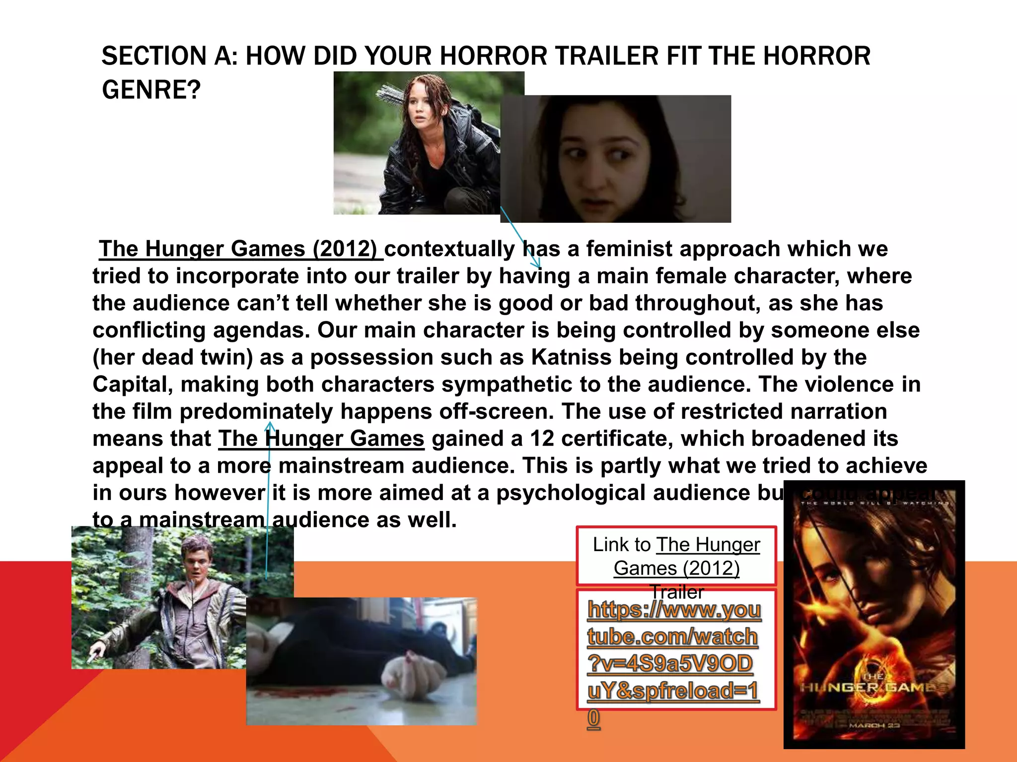 SECTION A: HOW DID YOUR HORROR TRAILER FIT THE HORROR
GENRE?
Link to The Hunger
Games (2012)
Trailer
The Hunger Games (2012) contextually has a feminist approach which we
tried to incorporate into our trailer by having a main female character, where
the audience can’t tell whether she is good or bad throughout, as she has
conflicting agendas. Our main character is being controlled by someone else
(her dead twin) as a possession such as Katniss being controlled by the
Capital, making both characters sympathetic to the audience. The violence in
the film predominately happens off-screen. The use of restricted narration
means that The Hunger Games gained a 12 certificate, which broadened its
appeal to a more mainstream audience. This is partly what we tried to achieve
in ours however it is more aimed at a psychological audience but could appeal
to a mainstream audience as well.
 