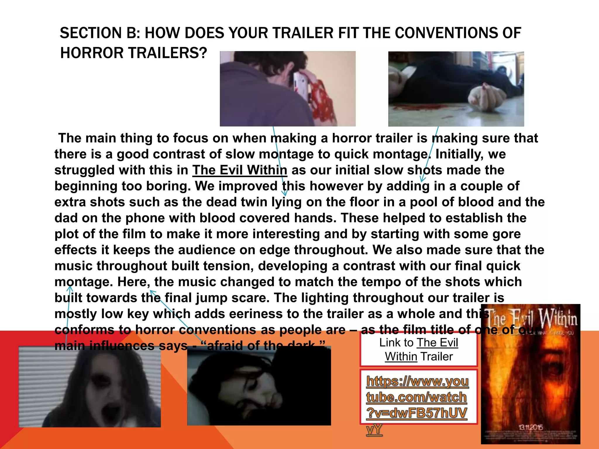 SECTION B: HOW DOES YOUR TRAILER FIT THE CONVENTIONS OF
HORROR TRAILERS?
Link to The Evil
Within Trailer
The main thing to focus on when making a horror trailer is making sure that
there is a good contrast of slow montage to quick montage. Initially, we
struggled with this in The Evil Within as our initial slow shots made the
beginning too boring. We improved this however by adding in a couple of
extra shots such as the dead twin lying on the floor in a pool of blood and the
dad on the phone with blood covered hands. These helped to establish the
plot of the film to make it more interesting and by starting with some gore
effects it keeps the audience on edge throughout. We also made sure that the
music throughout built tension, developing a contrast with our final quick
montage. Here, the music changed to match the tempo of the shots which
built towards the final jump scare. The lighting throughout our trailer is
mostly low key which adds eeriness to the trailer as a whole and this
conforms to horror conventions as people are – as the film title of one of our
main influences says - “afraid of the dark.”
 