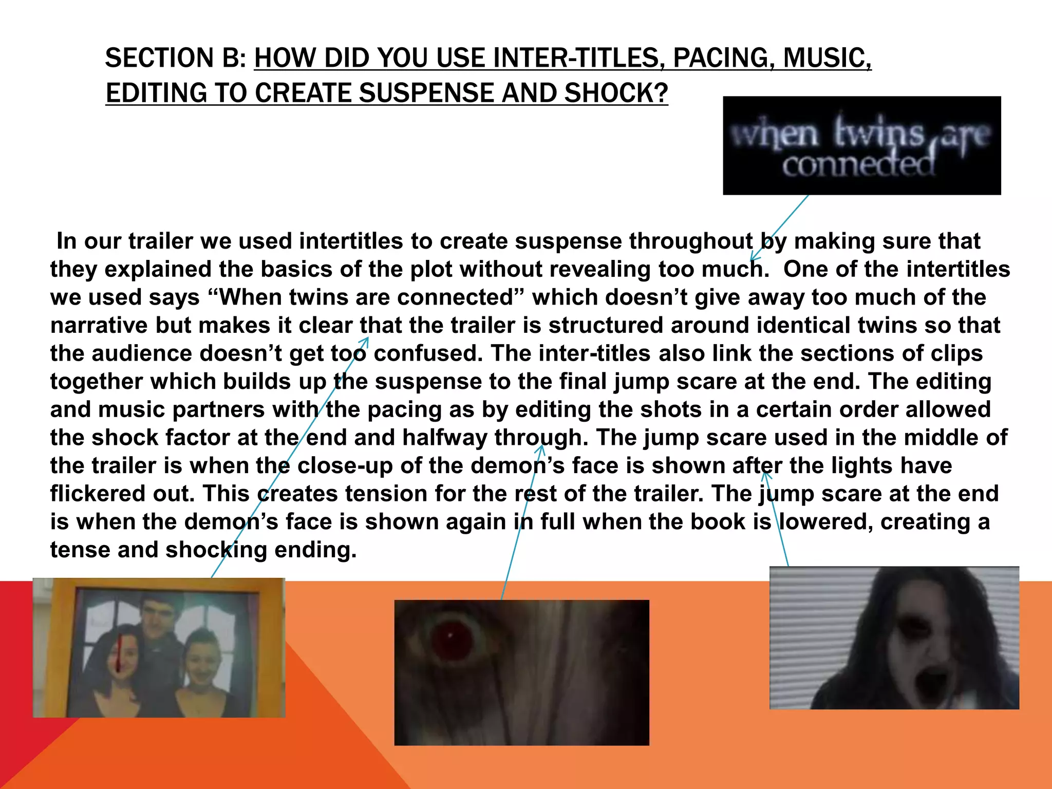 SECTION B: HOW DID YOU USE INTER-TITLES, PACING, MUSIC,
EDITING TO CREATE SUSPENSE AND SHOCK?
In our trailer we used intertitles to create suspense throughout by making sure that
they explained the basics of the plot without revealing too much. One of the intertitles
we used says “When twins are connected” which doesn’t give away too much of the
narrative but makes it clear that the trailer is structured around identical twins so that
the audience doesn’t get too confused. The inter-titles also link the sections of clips
together which builds up the suspense to the final jump scare at the end. The editing
and music partners with the pacing as by editing the shots in a certain order allowed
the shock factor at the end and halfway through. The jump scare used in the middle of
the trailer is when the close-up of the demon’s face is shown after the lights have
flickered out. This creates tension for the rest of the trailer. The jump scare at the end
is when the demon’s face is shown again in full when the book is lowered, creating a
tense and shocking ending.
 
