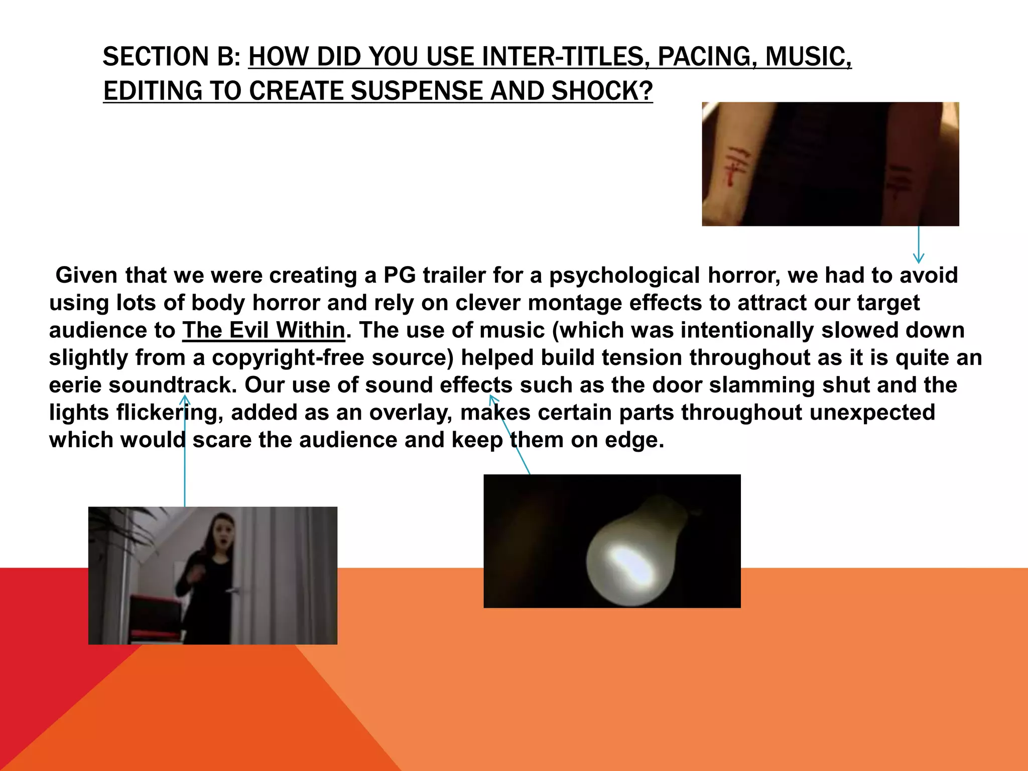 SECTION B: HOW DID YOU USE INTER-TITLES, PACING, MUSIC,
EDITING TO CREATE SUSPENSE AND SHOCK?
Given that we were creating a PG trailer for a psychological horror, we had to avoid
using lots of body horror and rely on clever montage effects to attract our target
audience to The Evil Within. The use of music (which was intentionally slowed down
slightly from a copyright-free source) helped build tension throughout as it is quite an
eerie soundtrack. Our use of sound effects such as the door slamming shut and the
lights flickering, added as an overlay, makes certain parts throughout unexpected
which would scare the audience and keep them on edge.
 