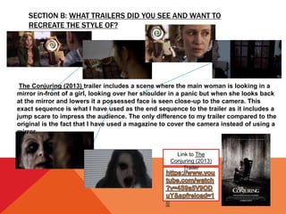 SECTION B: WHAT TRAILERS DID YOU SEE AND WANT TO
RECREATE THE STYLE OF?
Link to The
Conjuring (2013)
Trailer
The Conjuring (2013) trailer includes a scene where the main woman is looking in a
mirror in-front of a girl, looking over her shoulder in a panic but when she looks back
at the mirror and lowers it a possessed face is seen close-up to the camera. This
exact sequence is what I have used as the end sequence to the trailer as it includes a
jump scare to impress the audience. The only difference to my trailer compared to the
original is the fact that I have used a magazine to cover the camera instead of using a
mirror.
 