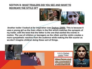 SECTION B: WHAT TRAILERS DID YOU SEE AND WANT TO
RECREATE THE STYLE OF?
Link to Orphan
(2009) Trailer
Another trailer I looked at for inspiration was Orphan (2009). This is because it
uses a young girl as the main villain in the film which matches the synopsis of
my trailer, with the twist that the father is the one that started the events in
motion. The use of children or teenagers as the villain and the victim creates a
more sympathetic reaction from the audience while making the film scarier as
we don’t imagine children doing these sort of things.
 