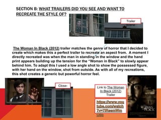 SECTION B: WHAT TRAILERS DID YOU SEE AND WANT TO
RECREATE THE STYLE OF?
Link to The Woman
In Black (2012)
Trailer
The Woman In Black (2012) trailer matches the genre of horror that I decided to
create which makes this a perfect trailer to recreate an aspect from. A moment I
directly recreated was when the man in standing in the window and the hand
print appears building up the tension for the “Woman in Black” to slowly appear
behind him. To adapt this I used a low angle shot to show the possessed figure,
with her hand on the window, shot from outside. As with all of my recreations,
this shot creates a generic but powerful horror feel.
Trailer
scene
Close-
up
 