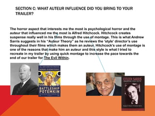 SECTION C: WHAT AUTEUR INFLUENCE DID YOU BRING TO YOUR
TRAILER?
The horror aspect that interests me the most is psychological horror and the
auteur that influenced me the most is Alfred Hitchcock. Hitchcock creates
suspense really well in his films through the use of montage. This is what Andrew
Sarris suggests in his “Auteur Theory” as he reviews the ‘style’ director’s use
throughout their films which makes them an auteur. Hitchcock’s use of montage is
one of the reasons that make him an auteur and this style is what I tried to
recreate in my trailer by using quick montage to increase the pace towards the
end of our trailer for The Evil Within.
 