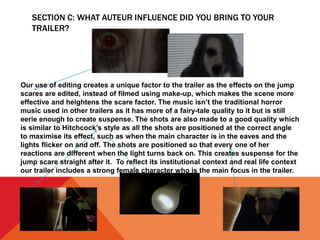 SECTION C: WHAT AUTEUR INFLUENCE DID YOU BRING TO YOUR
TRAILER?
Our use of editing creates a unique factor to the trailer as the effects on the jump
scares are edited, instead of filmed using make-up, which makes the scene more
effective and heightens the scare factor. The music isn’t the traditional horror
music used in other trailers as it has more of a fairy-tale quality to it but is still
eerie enough to create suspense. The shots are also made to a good quality which
is similar to Hitchcock’s style as all the shots are positioned at the correct angle
to maximise its effect, such as when the main character is in the eaves and the
lights flicker on and off. The shots are positioned so that every one of her
reactions are different when the light turns back on. This creates suspense for the
jump scare straight after it. To reflect its institutional context and real life context
our trailer includes a strong female character who is the main focus in the trailer.
 