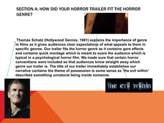 SECTION A: HOW DID YOUR HORROR TRAILER FIT THE HORROR
GENRE?
Thomas Schatz (Hollywood Genres, 1981) explains the importance of genre
in films as it gives audiences clear expectations of what appeals to them in
specific genres. Our trailer fits the horror genre as it contains gore effects
and contains quick montage which is meant to scare the audience which is
typical in a psychological horror film. We made sure that certain horror
conventions were included so that audiences know straight away which
genre our trailer is. The title of our trailer immediately establishes our
narrative contains the theme of possession is some sense as ‘the evil within’
describes something unnatural being inside someone.
 