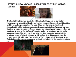 SECTION A: HOW DID YOUR HORROR TRAILER FIT THE HORROR
GENRE?
The final girl is the main character which is what happens in our trailer;
however we changed the idea by having her supposedly commit suicide at the
end through her possession. The use of low key lighting is significant
throughout the film as the creatures only come out at night. We used low key
lighting to create a greater effect as people are naturally more scared when we
can’t see what is in front of us. We used a variety of locations but the main
sequence in the film is in the eaves where it is an enclosed location. This
creates a sense of claustrophobia which makes it hard to escape from the
creature inside it with you. This is seen in Don’t Be Afraid Of The Dark when
Sally is locked in the bathroom and is stuck in the bath as the creatures attack
her.
 