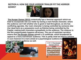 SECTION A: HOW DID YOUR HORROR TRAILER FIT THE HORROR
GENRE?
Link to The Hunger
Games (2012)
Trailer
The Hunger Games (2012) contextually has a feminist approach which we
tried to incorporate into our trailer by having a main female character, where
the audience can’t tell whether she is good or bad throughout, as she has
conflicting agendas. Our main character is being controlled by someone else
(her dead twin) as a possession such as Katniss being controlled by the
Capital, making both characters sympathetic to the audience. The violence in
the film predominately happens off-screen. The use of restricted narration
means that The Hunger Games gained a 12 certificate, which broadened its
appeal to a more mainstream audience. This is partly what we tried to achieve
in ours however it is more aimed at a psychological audience but could appeal
to a mainstream audience as well.
 