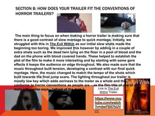 SECTION B: HOW DOES YOUR TRAILER FIT THE CONVENTIONS OF
HORROR TRAILERS?
Link to The Evil
Within Trailer
The main thing to focus on when making a horror trailer is making sure that
there is a good contrast of slow montage to quick montage. Initially, we
struggled with this in The Evil Within as our initial slow shots made the
beginning too boring. We improved this however by adding in a couple of
extra shots such as the dead twin lying on the floor in a pool of blood and the
dad on the phone with blood covered hands. These helped to establish the
plot of the film to make it more interesting and by starting with some gore
effects it keeps the audience on edge throughout. We also made sure that the
music throughout built tension, developing a contrast with our final quick
montage. Here, the music changed to match the tempo of the shots which
built towards the final jump scare. The lighting throughout our trailer is
mostly low key which adds eeriness to the trailer as a whole and this
conforms to horror conventions as people are – as the film title of one of our
main influences says - “afraid of the dark.”
 