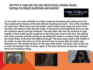 SECTION B: HOW DID YOU USE INTER-TITLES, PACING, MUSIC,
EDITING TO CREATE SUSPENSE AND SHOCK?
In our trailer we used intertitles to create suspense throughout by making sure that
they explained the basics of the plot without revealing too much. One of the intertitles
we used says “When twins are connected” which doesn’t give away too much of the
narrative but makes it clear that the trailer is structured around identical twins so that
the audience doesn’t get too confused. The inter-titles also link the sections of clips
together which builds up the suspense to the final jump scare at the end. The editing
and music partners with the pacing as by editing the shots in a certain order allowed
the shock factor at the end and halfway through. The jump scare used in the middle of
the trailer is when the close-up of the demon’s face is shown after the lights have
flickered out. This creates tension for the rest of the trailer. The jump scare at the end
is when the demon’s face is shown again in full when the book is lowered, creating a
tense and shocking ending.
 