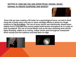 SECTION B: HOW DID YOU USE INTER-TITLES, PACING, MUSIC,
EDITING TO CREATE SUSPENSE AND SHOCK?
Given that we were creating a PG trailer for a psychological horror, we had to avoid
using lots of body horror and rely on clever montage effects to attract our target
audience to The Evil Within. The use of music (which was intentionally slowed down
slightly from a copyright-free source) helped build tension throughout as it is quite an
eerie soundtrack. Our use of sound effects such as the door slamming shut and the
lights flickering, added as an overlay, makes certain parts throughout unexpected
which would scare the audience and keep them on edge.
 