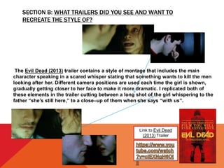 SECTION B: WHAT TRAILERS DID YOU SEE AND WANT TO
RECREATE THE STYLE OF?
Link to Evil Dead
(2013) Trailer
The Evil Dead (2013) trailer contains a style of montage that includes the main
character speaking in a scared whisper stating that something wants to kill the men
looking after her. Different camera positions are used each time the girl is shown,
gradually getting closer to her face to make it more dramatic. I replicated both of
these elements in the trailer cutting between a long shot of the girl whispering to the
father “she’s still here,” to a close–up of them when she says “with us”.
 