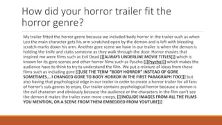 How did your horror trailer fit the
horror genre?
My trailer fitted the horror genre because we included body horror in the trailer such as when
Leo the main character gets his arm scratched open by the demon and is left with bleeding
scratch marks down his arm. Another gore scene we have in our trailer is when the demon is
holding the knife and stabs someone as they walk through the door. Horror movies that
inspired me were films such as Evil Dead [[[ALWAYS UNDERLINE MOVIE TITLES]]] which is
known for its gore scenes and other horror films such as Pyscho [[[Psycho]]] which makes the
audience have to think to try to understand the film. We put a mixture of ideas from these
films such as including gore [[[USE THE TERM “BODY HORROR” INSTEAD OF GORE
SOMETIMES... I CHANGED GORE TO BODY HORROR IN THE FIRST PARAGRAPH TOO]]] but
also having that psychological edge in our trailer in order to create a horror trailer for all fans
of horror’s sub-genres to enjoy. Our trailer contains psychological horror because a demon is
the evil character and obviously because the audience or the characters in the film can’t see
the demon it makes the trailer even more creepy. [[[INCLUDE IMAGES FROM ALL THE FILMS
YOU MENTION, OR A SCENE FROM THEM EMBEDDED FROM YOUTUBE]]]
 