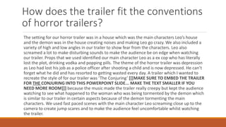 How does the trailer fit the conventions
of horror trailers?
The setting for our horror trailer was in a house which was the main characters Leo’s house
and the demon was in the house creating noises and making Leo go crazy. We also included a
variety of high and low angles in our trailer to show fear from the characters. Leo also
screamed a lot to make disturbing sounds to make the audience be on edge when watching
our trailer. Props that we used identified our main character Leo as a ex cop who has literally
lost the plot, drinking vodka and popping pills. The theme of the horror trailer was depression
as Leo had lost his job as a police officer after shooting a child and is now depressed. He can’t
forget what he did and has resorted to getting wasted every day. A trailer which I wanted to
recreate the style of for our trailer was ‘The Conjuring’ [[[MAKE SURE TO EMBED THE TRAILER
FOR THE CONJURING INTO THIS POWERPOINT SLIDE... MAKE THE TEXT SMALLER IF YOU
NEED MORE ROOM]]] because the music made the trailer really creepy but kept the audience
watching to see what happened to the woman who was being tormented by the demon which
is similar to our trailer in certain aspects because of the demon tormenting the main
characters. We used fast paced scenes with the main character Leo screaming close up to the
camera to create jump scares and to make the audience feel uncomfortable whilst watching
the trailer.
 