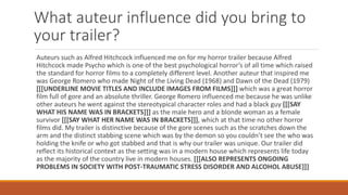 What auteur influence did you bring to
your trailer?
Auteurs such as Alfred Hitchcock influenced me on for my horror trailer because Alfred
Hitchcock made Psycho which is one of the best psychological horror’s of all time which raised
the standard for horror films to a completely different level. Another auteur that inspired me
was George Romero who made Night of the Living Dead (1968) and Dawn of the Dead (1979)
[[[UNDERLINE MOVIE TITLES AND INCLUDE IMAGES FROM FILMS]]] which was a great horror
film full of gore and an absolute thriller. George Romero influenced me because he was unlike
other auteurs he went against the stereotypical character roles and had a black guy [[[SAY
WHAT HIS NAME WAS IN BRACKETS]]] as the male hero and a blonde woman as a female
survivor [[[SAY WHAT HER NAME WAS IN BRACKETS]]], which at that time no other horror
films did. My trailer is distinctive because of the gore scenes such as the scratches down the
arm and the distinct stabbing scene which was by the demon so you couldn’t see the who was
holding the knife or who got stabbed and that is why our trailer was unique. Our trailer did
reflect its historical context as the setting was in a modern house which represents life today
as the majority of the country live in modern houses. [[[ALSO REPRESENTS ONGOING
PROBLEMS IN SOCIETY WITH POST-TRAUMATIC STRESS DISORDER AND ALCOHOL ABUSE]]]
 