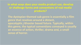 In what ways does your media product use, develop
or challenge forms and conventions of real media
products?
The dystopian themed sub-genre is essentially a film
genre that revolves around a distant,
apocalyptic./disaster based future. Typically, within
this genre, the typical conventions conveyed is usually
an essence of action, thriller, drama and, a small
sense of horror.
 