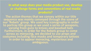 In what ways does your media product use, develop
or challenge forms and conventions of real media
products?.
The action themes that we convey within our title
sequence was mainly conveyed through the scene of
our ‘Rebels’ group. We used key iconography in order
to portray this group as we used a series of weapons,
varying from guns to knives and baseball bats
Furthermore, in order for the Rebels group to come
across as menacing, we decided to use props and
costumes including face masks and temporary tattoos
in order to appear menacing, mysterious and
ambiguous.
 