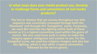 In what ways does your media product use, develop
or challenge forms and conventions of real media
products?
The horror themes that we convey throughout our title
sequence was essentially conveyed through both the
‘Illuminati’ and through the ‘Evangelists’ scene. Purposely,
we used dim and low-key lighting within both of these
scenes as it is a typical convention used within the genre of
horror. We also used focus pulls in order to make the
imagery appear ambiguous and unclear to see. For the
Evangelist scene, we used key religious imagery and also low
key lighting, which is also often a typical convention
followed by the horror genres.
 
