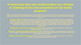 In what ways does your media product use, develop
or challenge forms and conventions of real media
products?
Whilst creating and contemplating upon the narrative for our movie and how we were going to convey the
codes and conventions of a dystopian themed movie, I thought it was essential to think about this through
N.I.C.S:
• Narrative = (Plot) In a Dystopian future, the world is run down and, everybody lives in a competitive
society in order to survive. As a result, dangerous groups have began to form, such as: The Illuminati,
The Scavengers, The Rebels and The Evangelists. However, The Government has decided to take out
these groups altogether and have set up CCTV around their surroundings in order to keep a close eye
upon them. The government have a meeting, in order to make a plan to take out each group
individually.
• Iconography = (Visual props conveyed in the film) Guns, weapons, knives, baseball bats, cloaks and
religious imagery using Jesus’ cross.
• Characters = (Character portrayed within the film) The Government leader, young teenagers to represent
the Scavengers, sophisticated businessmen and women for the government, and a group of rough and
older adults for the Rebels.
• Settings = (The setting of our movie) We used a variety of locations, ranging from London, The Shard, a
Church, a run-down alleyway and the forests.
 