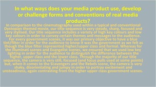 In what ways does your media product use, develop
or challenge forms and conventions of real media
products?
In comparison to the cinematography used within a typical and conventional
Dystopian themed movie, our title sequence is very steady, sharp, focused and
very stylised. Our title sequence includes a variety of high key colours and low
key colours in order to convey certain themes and messages to the audience.
For every government scenes, it was our primary objective to have a blue
tint/filter in order for the audience to know it was the government as we felt as
though the blue filter represented higher/upper class and formal. Whereas for
the Illuminati scenes and Evangelist scenes, we ensured that we used low key
lighting in order for the audience to distinguish the difference between the
higher, upper class and the lower class. Through the majority of our title
sequence, the camera is very still, focused (and focus pulls used at some points)
but, when it comes to the Scavengers and the Rebels scene, the camera is very
shaky, disorientating and jumpy in order to portray excitement and
unsteadiness, again contrasting from the higher upper class government scenes.
 