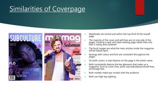 Similarities of Coverpage
 Mastheads are central and within the top third of the overall
page
 The majority of the cover and sell lines are on one side of the
pages, creating a neat and clean looking page rather than one
that is messy and cluttered.
 The focal images are what the main articles inside the magazine
will be based upon.
 Synergy with colour and font are consistent throughout the
pages
 On both covers, a main feature on the page is the artists name.
 Both consistently feature the key elements that make up a
magazine. Such as cover lines, puffs, barcode,date,price,sell lines,
anchorage text.
 Both models make eye contact with the audience
 Both use High key lighting
 