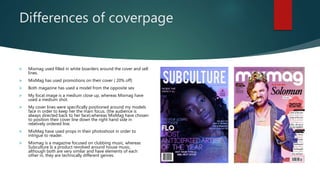 Differences of coverpage
 Mixmag used filled in white boarders around the cover and sell
lines.
 MixMag has used promotions on their cover ( 20% off)
 Both magazine has used a model from the opposite sex
 My focal image is a medium close up, whereas Mixmag have
used a medium shot.
 My cover lines were specifically positioned around my models
face in order to keep her the main focus. (the audience is
always directed back to her face).whereas MixMag have chosen
to position their cover line down the right hand side in
relatively ordered line.
 MixMag have used props in their photoshoot in order to
intrigue to reader.
 Mixmag is a magazine focused on clubbing music, whereas
Subculture Is a product revolved around house music,
although both are very similar and have elements of each
other in, they are technically different genres.
 