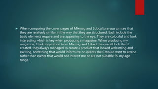  When comparing the cover pages of Mixmag and Subculture you can see that
they are relatively similar in the way that they are structured. Each include the
basic elements require and are appealing to the eye. They are colourful and look
interesting, which is key when producing a magazine. When producing my
magazine, I took inspiration from Mixmag and I liked the overall look that it
created, they always managed to create a product that looked welcoming and
exciting, something that would inform me on events that I would want to attend
rather than events that would not interest me or are not suitable for my age
range.
 