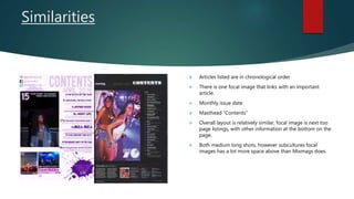 Similarities
 Articles listed are in chronological order
 There is one focal image that links with an important
article.
 Monthly issue date
 Masthead “Contents”
 Overall layout is relatively similar, focal image is next too
page listings, with other information at the bottom on the
page.
 Both medium long shots, however subcultures focal
images has a lot more space above than Mixmags does.
 