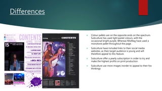 Differences
 Colour pallets are on the opposite ends on the spectrum.
Subculture has used light pastel colours, with the
occasional bright purple. Whereas MixMag have used a
monotone pallet throughout the page.
 Subculture have included links to their social media
websites, as their target audience is young and will
therefore appeal to this feature.
 Subculture offer a yearly subscription in order to try and
make the highest profits on print production.
 Subculture use more images inorder to appeal to their fox
thinkings
 