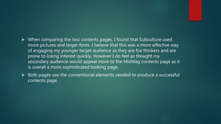  When comparing the two contents pages, I found that Subculture used
more pictures and larger fonts. I believe that this was a more effective way
of engaging my younger target audience as they are fox thinkers and are
prone to losing interest quickly. However I do feel as thought my
secondary audience would appeal more to the MixMag contents page as it
is overall a more sophisticated looking page.
 Both pages use the conventional elements needed to produce a successful
contents page.
 