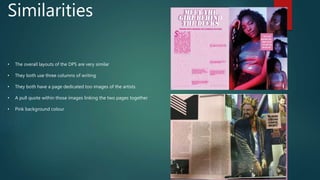 Similarities
• The overall layouts of the DPS are very similar
• They both use three columns of writing
• They both have a page dedicated too images of the artists
• A pull quote within those images linking the two pages together
• Pink background colour
 