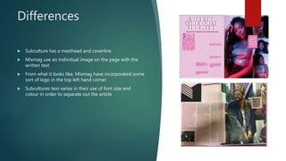 Differences
 Subculture has a masthead and coverline
 Mixmag use an individual image on the page with the
written text
 From what it looks like, Mixmag have incorporated some
sort of logo in the top left hand corner
 Subcultures text varies in their use of font size and
colour in order to separate out the article
 