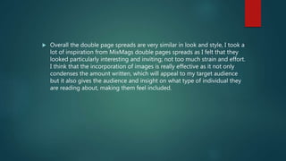  Overall the double page spreads are very similar in look and style, I took a
lot of inspiration from MixMags double pages spreads as I felt that they
looked particularly interesting and inviting; not too much strain and effort.
I think that the incorporation of images is really effective as it not only
condenses the amount written, which will appeal to my target audience
but it also gives the audience and insight on what type of individual they
are reading about, making them feel included.
 