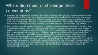 Where did I meet or challenge these
conventions?
 I wanted my magazine to appeal to my target audience, both groups of which are innovators
and experiences. This then encouraging me to meet the conventions of including upcoming
events, such a festivals, gigs and shows. Not only does this appeal to my audience as it tells
them about what they can expect. It also additionally adds to the concept of genre identity, as
the audience is being constantly informed on where they can be surrounded my House.
 My choses of locations could be seen as conventional and unconventional for both shots. My
focal image and the collection of images selected with the double page spread article were
taken in a photography studio. Although at first you could suggest that this is only sticking to
the conventions of a magazine, you could also suggesting that my artist is surrounded by
technical equipment, much like they would normally be when they are preforming a set,
therefore we can say they this location meets the conventions of House music as it uses
professional technical equipment to impress the audience. My location chosen for my content
page was a dark garden, lit with high intensity lighting. The use of the night combined with the
strong lighting, meets the expectations for the conventions, However the use of the garden
could almost subvert them, as you would not stereotypically expect House music to be
surrounded by a garden.
 