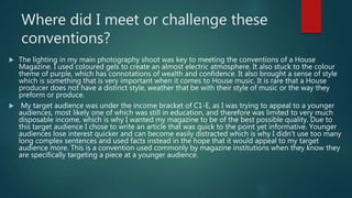 Where did I meet or challenge these
conventions?
 The lighting in my main photography shoot was key to meeting the conventions of a House
Magazine. I used coloured gels to create an almost electric atmosphere. It also stuck to the colour
theme of purple, which has connotations of wealth and confidence. It also brought a sense of style
which is something that is very important when it comes to House music. It is rare that a House
producer does not have a distinct style, weather that be with their style of music or the way they
preform or produce.
 My target audience was under the income bracket of C1-E, as I was trying to appeal to a younger
audiences, most likely one of which was still in education, and therefore was limited to very much
disposable income, which is why I wanted my magazine to be of the best possible quality. Due to
this target audience I chose to write an article that was quick to the point yet informative. Younger
audiences lose interest quicker and can become easily distracted which is why I didn’t use too many
long complex sentences and used facts instead in the hope that it would appeal to my target
audience more. This is a convention used commonly by magazine institutions when they know they
are specifically targeting a piece at a younger audience.
 