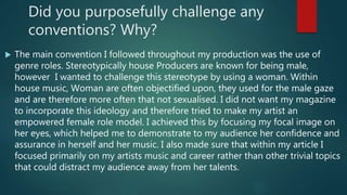 Did you purposefully challenge any
conventions? Why?
 The main convention I followed throughout my production was the use of
genre roles. Stereotypically house Producers are known for being male,
however I wanted to challenge this stereotype by using a woman. Within
house music, Woman are often objectified upon, they used for the male gaze
and are therefore more often that not sexualised. I did not want my magazine
to incorporate this ideology and therefore tried to make my artist an
empowered female role model. I achieved this by focusing my focal image on
her eyes, which helped me to demonstrate to my audience her confidence and
assurance in herself and her music. I also made sure that within my article I
focused primarily on my artists music and career rather than other trivial topics
that could distract my audience away from her talents.
 