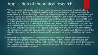 Application of theoretical research.
 Within my research I found myself drawn to the ideology of Empowered females by David
Gauntlett, He spoke about the Fluidity od identities and the deline of tradition and how the
mass media is a “force of change”. I leant that views on gender are changing, that we no longer
live in a society that accepts discrimination upon the sex that one in born. Our audiences are
passive and will therefore decide for themselves what they believe and how they want to react
to it. We have become a generation that can “act” their gender rather than letting the genre
“act” the. For instance, it is stereotypical for a woman to work until she becomes pregnant, after
that she becomes a house wife, and her primary role is to look after the family . We know that
this is not a reality and woman of all ages are aspiring to work and be successful In what they
do. Woman are increasingly taking on roles which are stereotypically male dominanted, and it is
therefore becoming more and more common for woman to be seen as capable of success as
men.
 Gauntlett also suggested that “The binary divisions of male and female identities should be
shattered” DJ’ing is stereotypically a male dominated- and the idea of “genre trouble” can
inspire my primary audiences, as they will be shown that despite something being dominated in
the opposite sex, that does not mean you can be as successful in that field- especially as they
are easily influenced by the media.
 