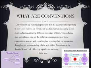 WHAT ARE CONVENTIONS
Conventions are real media products that the audience are expecting
to see. Conventions are commonly used and differ according to the
form and genre, creating different meanings of texts. The audience
play a significant role on the different interpretations of these
conventions in texts and can therefore creating their own meaning
through their understanding of the text. All of this relates to the
theorist Stuart Hall of having a preferred meaning
of the text.
 