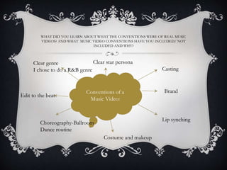 WHAT DID YOU LEARN ABOUT WHAT THE CONVENTIONS WERE OF REAL MUSIC
VIDEOS? AND WHAT MUSIC VIDEO CONVENTIONS HAVE YOU INCLUDED/ NOT
INCLUDED AND WHY?
Conventions of a
Music Video:
Casting
Clear genre
I chose to do a R&B genre
Lip synching
Choreography-Ballroom
Dance routine
Costume and makeup
Clear star persona
Brand
Edit to the beat
 